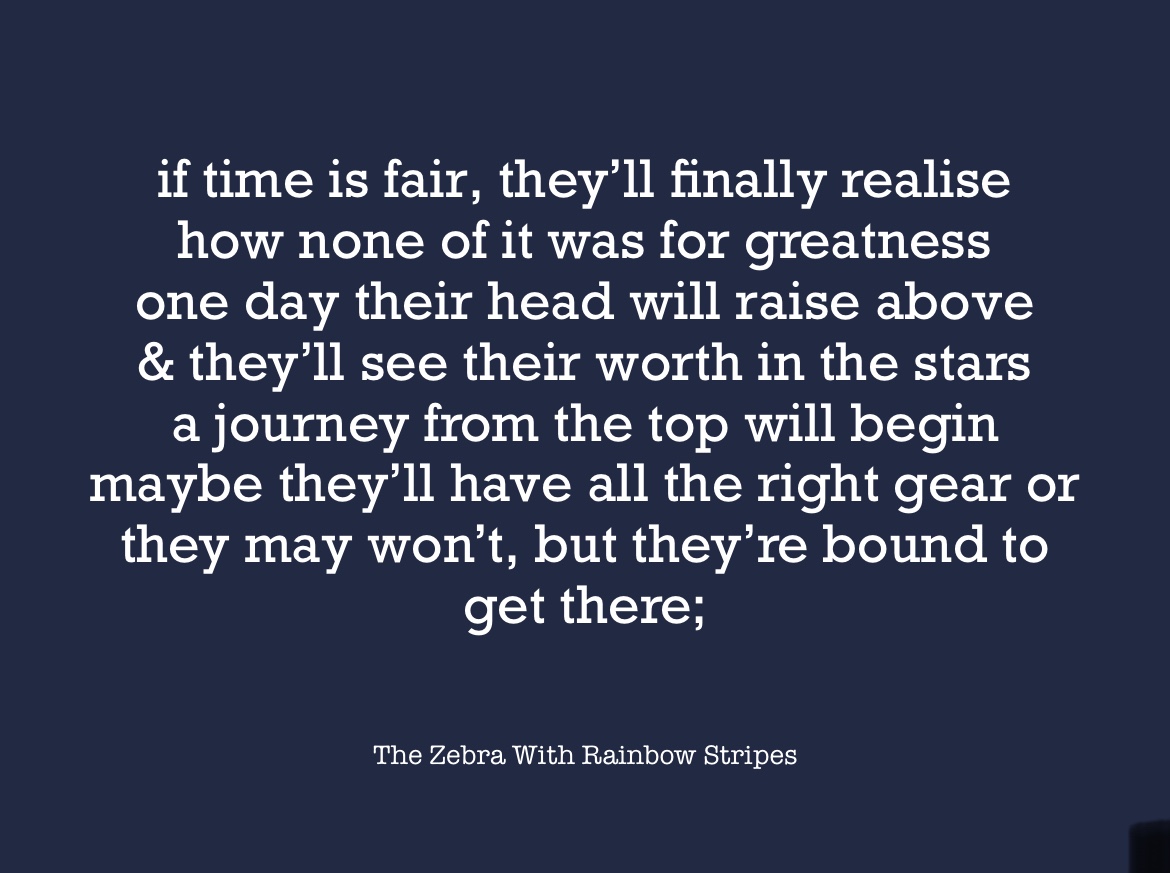 “If time is fair, they’ll finally realise how none of it was for greatness one day their head will raise above & they’ll see their worth in the stars a journey from the top will begin maybe they’ll have all the right gear or they may won’t, but they’re bound to get there;” on a navy blue background 