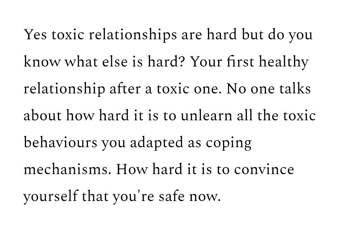 “Yes toxic relationships are hard but do you know what else is hard? Your first healthy relationship after a toxic one. No one talks about how hard it is to unlearn all the toxic behaviours you adapted as coping mechanisms. How hard it is to convince yourself that you're safe now.” in black writing on a white background.