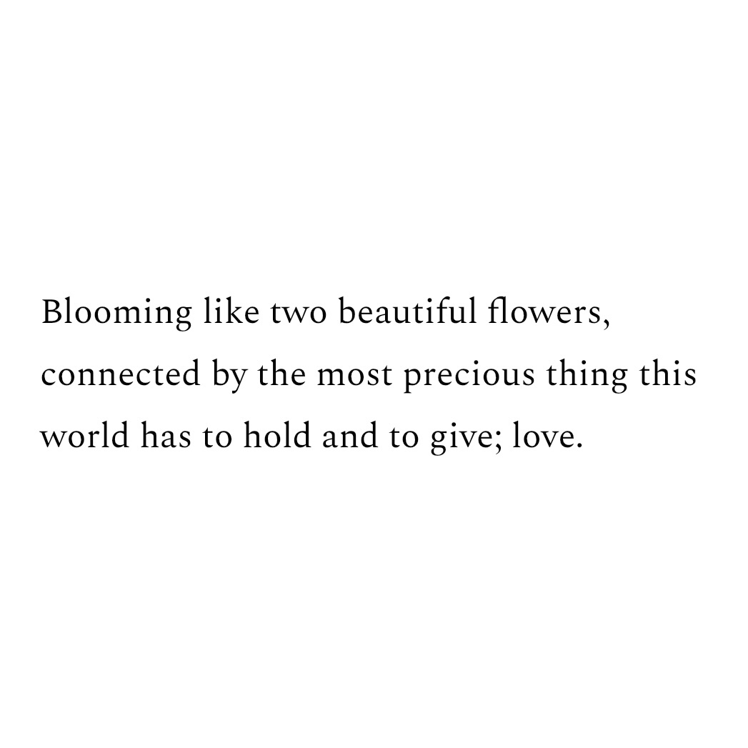 Blooming like two beautiful flowers, connected by the most precious thing this world has to hold and to give; love.
