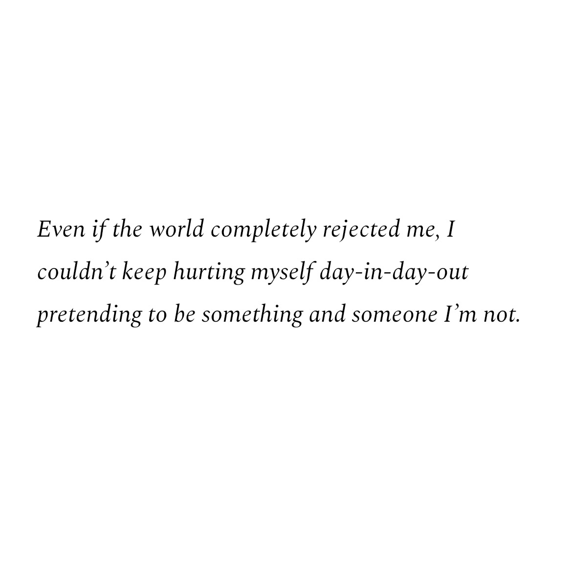 Even if the world completely rejected me, I couldn't keep hurting myself day-in-day-out pretending to be something and someone I'm not.